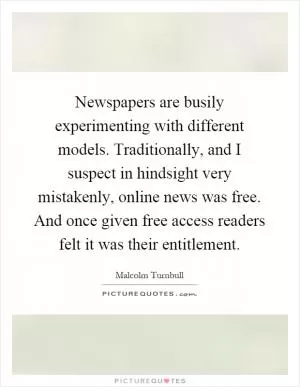 Newspapers are busily experimenting with different models. Traditionally, and I suspect in hindsight very mistakenly, online news was free. And once given free access readers felt it was their entitlement Picture Quote #1