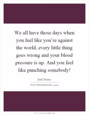 We all have those days when you feel like you’re against the world, every little thing goes wrong and your blood pressure is up. And you feel like punching somebody! Picture Quote #1