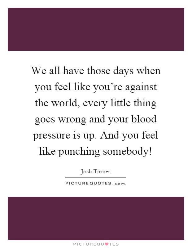 We all have those days when you feel like you're against the world, every little thing goes wrong and your blood pressure is up. And you feel like punching somebody! Picture Quote #1
