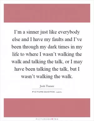 I’m a sinner just like everybody else and I have my faults and I’ve been through my dark times in my life to where I wasn’t walking the walk and talking the talk, or I may have been talking the talk, but I wasn’t walking the walk Picture Quote #1