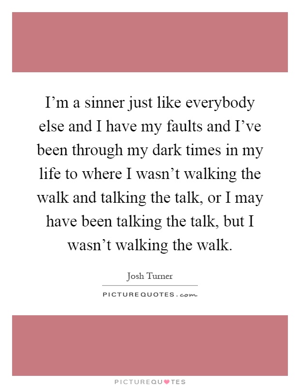 I'm a sinner just like everybody else and I have my faults and I've been through my dark times in my life to where I wasn't walking the walk and talking the talk, or I may have been talking the talk, but I wasn't walking the walk Picture Quote #1