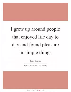 I grew up around people that enjoyed life day to day and found pleasure in simple things Picture Quote #1