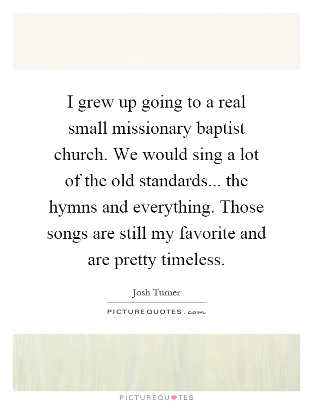 I grew up going to a real small missionary baptist church. We would sing a lot of the old standards... the hymns and everything. Those songs are still my favorite and are pretty timeless Picture Quote #1