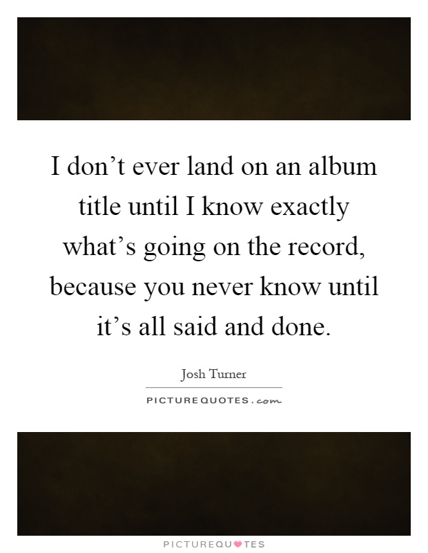 I don't ever land on an album title until I know exactly what's going on the record, because you never know until it's all said and done Picture Quote #1