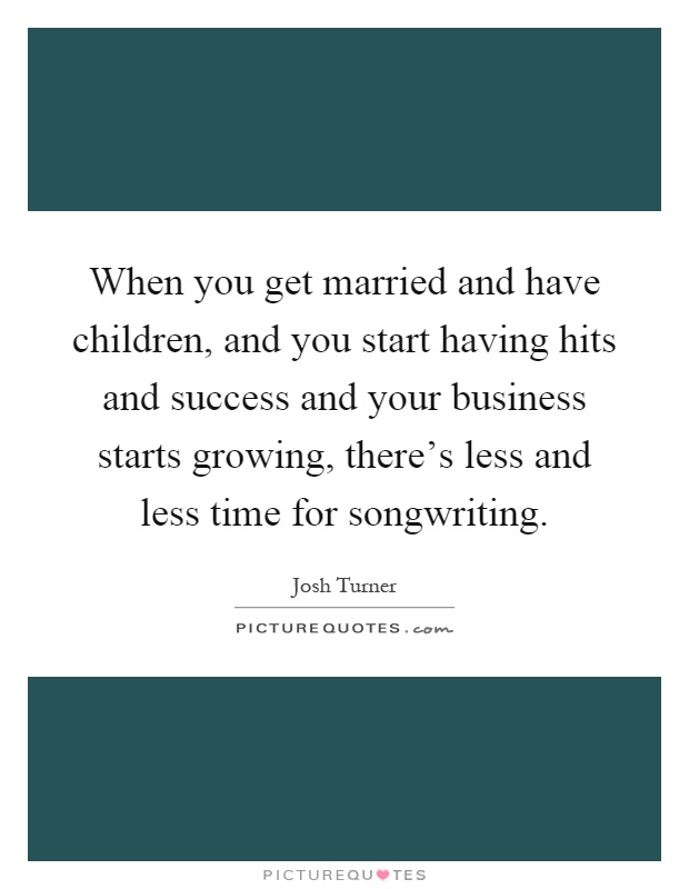 When you get married and have children, and you start having hits and success and your business starts growing, there's less and less time for songwriting Picture Quote #1