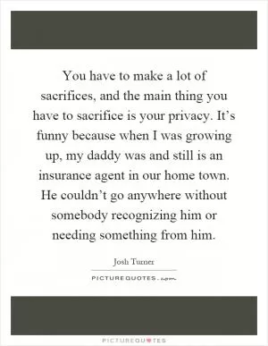 You have to make a lot of sacrifices, and the main thing you have to sacrifice is your privacy. It’s funny because when I was growing up, my daddy was and still is an insurance agent in our home town. He couldn’t go anywhere without somebody recognizing him or needing something from him Picture Quote #1