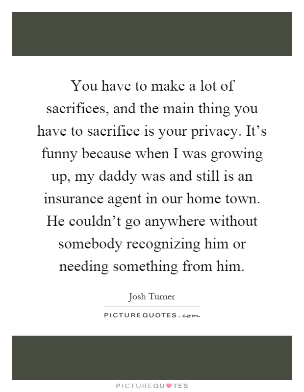 You have to make a lot of sacrifices, and the main thing you have to sacrifice is your privacy. It's funny because when I was growing up, my daddy was and still is an insurance agent in our home town. He couldn't go anywhere without somebody recognizing him or needing something from him Picture Quote #1