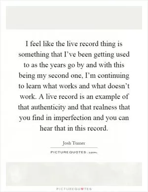 I feel like the live record thing is something that I’ve been getting used to as the years go by and with this being my second one, I’m continuing to learn what works and what doesn’t work. A live record is an example of that authenticity and that realness that you find in imperfection and you can hear that in this record Picture Quote #1