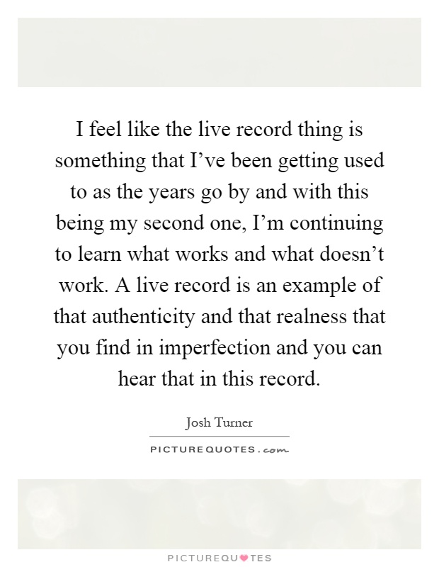 I feel like the live record thing is something that I've been getting used to as the years go by and with this being my second one, I'm continuing to learn what works and what doesn't work. A live record is an example of that authenticity and that realness that you find in imperfection and you can hear that in this record Picture Quote #1