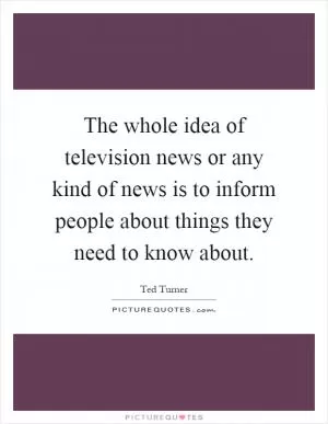 The whole idea of television news or any kind of news is to inform people about things they need to know about Picture Quote #1