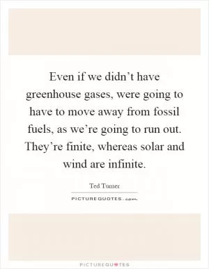 Even if we didn’t have greenhouse gases, were going to have to move away from fossil fuels, as we’re going to run out. They’re finite, whereas solar and wind are infinite Picture Quote #1