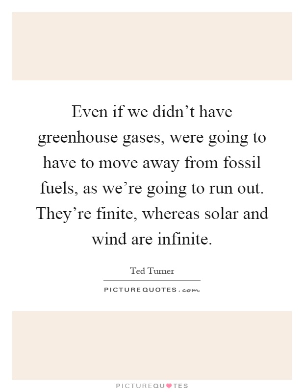 Even if we didn't have greenhouse gases, were going to have to move away from fossil fuels, as we're going to run out. They're finite, whereas solar and wind are infinite Picture Quote #1