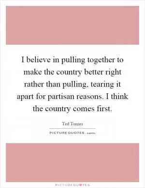I believe in pulling together to make the country better right rather than pulling, tearing it apart for partisan reasons. I think the country comes first Picture Quote #1