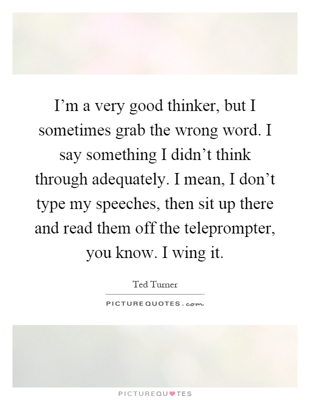 I'm a very good thinker, but I sometimes grab the wrong word. I say something I didn't think through adequately. I mean, I don't type my speeches, then sit up there and read them off the teleprompter, you know. I wing it Picture Quote #1