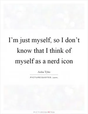 I’m just myself, so I don’t know that I think of myself as a nerd icon Picture Quote #1