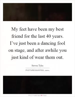 My feet have been my best friend for the last 40 years. I’ve just been a dancing fool on stage, and after awhile you just kind of wear them out Picture Quote #1