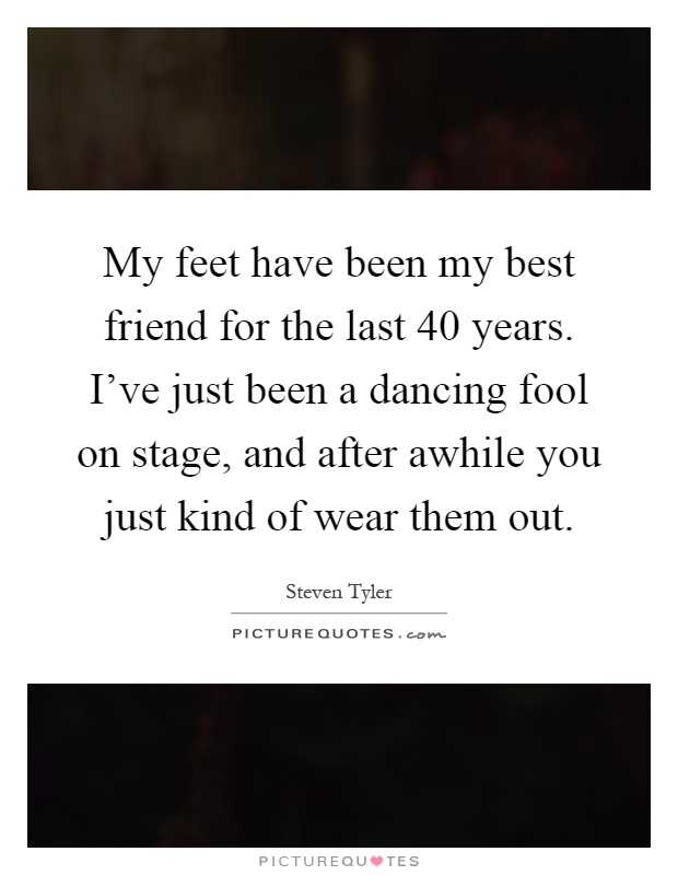 My feet have been my best friend for the last 40 years. I've just been a dancing fool on stage, and after awhile you just kind of wear them out Picture Quote #1