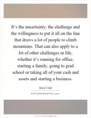 It’s the uncertainty, the challenge and the willingness to put it all on the line that draws a lot of people to climb mountains. That can also apply to a lot of other challenges in life, whether it’s running for office, starting a family, going to grad school or taking all of your cash and assets and starting a business Picture Quote #1