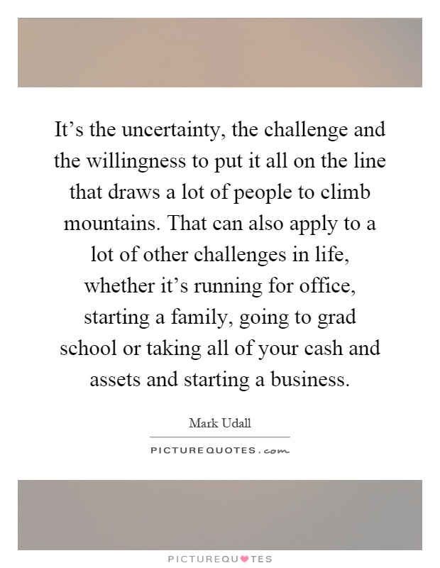 It's the uncertainty, the challenge and the willingness to put it all on the line that draws a lot of people to climb mountains. That can also apply to a lot of other challenges in life, whether it's running for office, starting a family, going to grad school or taking all of your cash and assets and starting a business Picture Quote #1