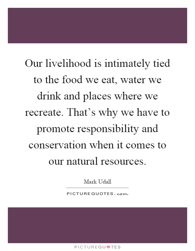 Our livelihood is intimately tied to the food we eat, water we drink and places where we recreate. That's why we have to promote responsibility and conservation when it comes to our natural resources Picture Quote #1