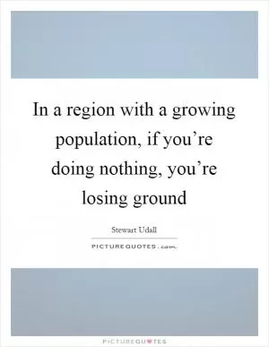 In a region with a growing population, if you’re doing nothing, you’re losing ground Picture Quote #1