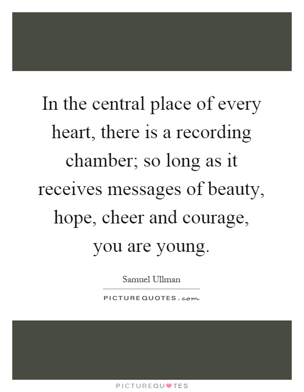 In the central place of every heart, there is a recording chamber; so long as it receives messages of beauty, hope, cheer and courage, you are young Picture Quote #1