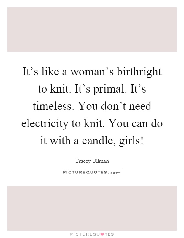 It's like a woman's birthright to knit. It's primal. It's timeless. You don't need electricity to knit. You can do it with a candle, girls! Picture Quote #1