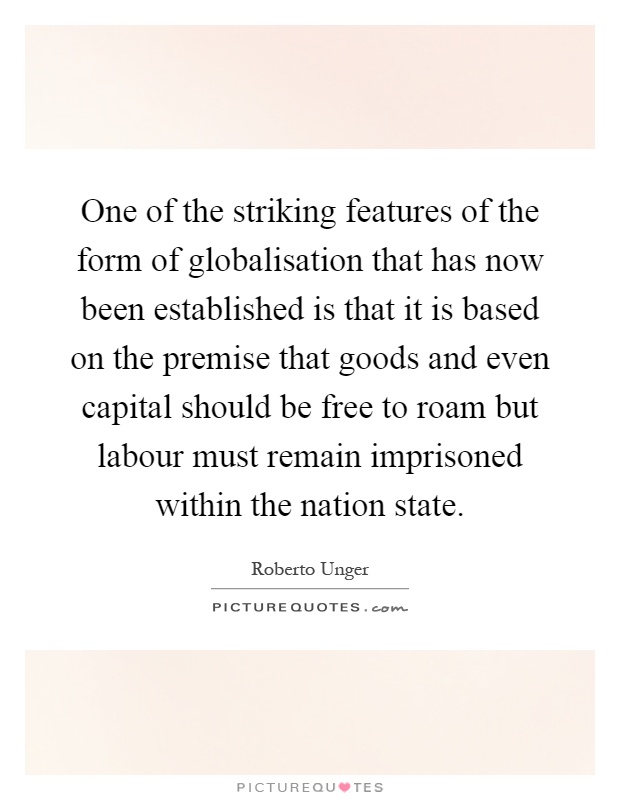 One of the striking features of the form of globalisation that has now been established is that it is based on the premise that goods and even capital should be free to roam but labour must remain imprisoned within the nation state Picture Quote #1