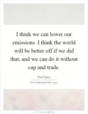 I think we can lower our emissions. I think the world will be better off if we did that, and we can do it without cap and trade Picture Quote #1