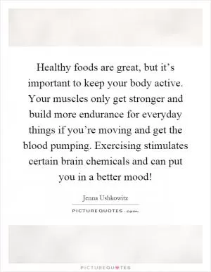 Healthy foods are great, but it’s important to keep your body active. Your muscles only get stronger and build more endurance for everyday things if you’re moving and get the blood pumping. Exercising stimulates certain brain chemicals and can put you in a better mood! Picture Quote #1