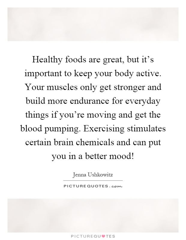 Healthy foods are great, but it's important to keep your body active. Your muscles only get stronger and build more endurance for everyday things if you're moving and get the blood pumping. Exercising stimulates certain brain chemicals and can put you in a better mood! Picture Quote #1