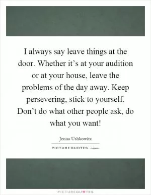 I always say leave things at the door. Whether it’s at your audition or at your house, leave the problems of the day away. Keep persevering, stick to yourself. Don’t do what other people ask, do what you want! Picture Quote #1