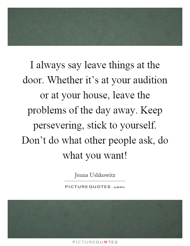 I always say leave things at the door. Whether it's at your audition or at your house, leave the problems of the day away. Keep persevering, stick to yourself. Don't do what other people ask, do what you want! Picture Quote #1