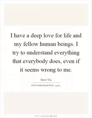 I have a deep love for life and my fellow human beings. I try to understand everything that everybody does, even if it seems wrong to me Picture Quote #1