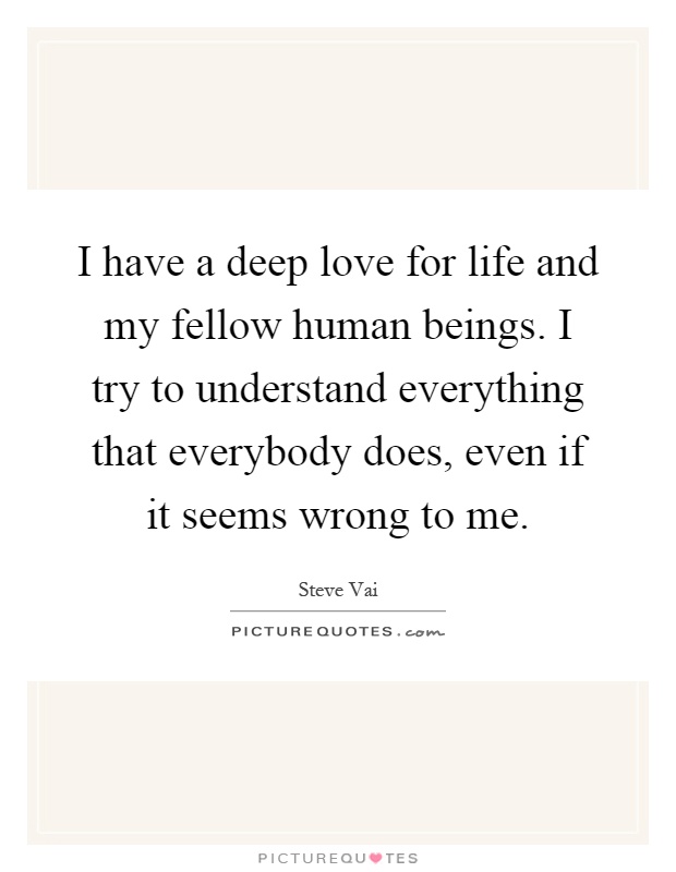 I have a deep love for life and my fellow human beings. I try to understand everything that everybody does, even if it seems wrong to me Picture Quote #1