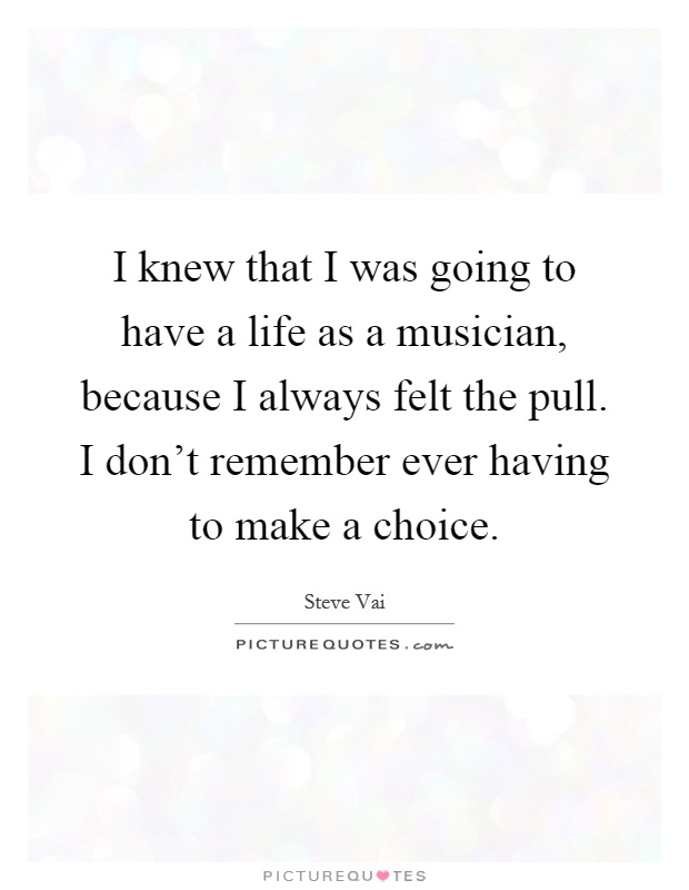 I knew that I was going to have a life as a musician, because I always felt the pull. I don't remember ever having to make a choice Picture Quote #1