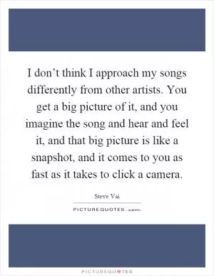 I don’t think I approach my songs differently from other artists. You get a big picture of it, and you imagine the song and hear and feel it, and that big picture is like a snapshot, and it comes to you as fast as it takes to click a camera Picture Quote #1