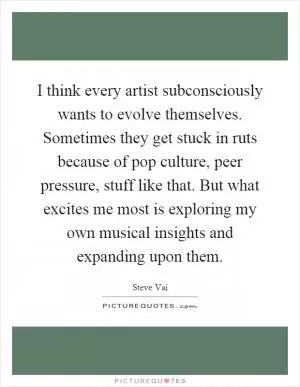 I think every artist subconsciously wants to evolve themselves. Sometimes they get stuck in ruts because of pop culture, peer pressure, stuff like that. But what excites me most is exploring my own musical insights and expanding upon them Picture Quote #1
