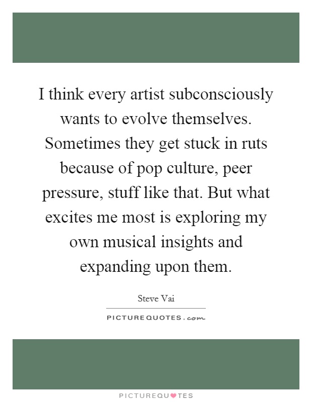 I think every artist subconsciously wants to evolve themselves. Sometimes they get stuck in ruts because of pop culture, peer pressure, stuff like that. But what excites me most is exploring my own musical insights and expanding upon them Picture Quote #1