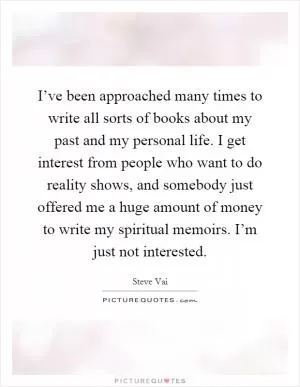 I’ve been approached many times to write all sorts of books about my past and my personal life. I get interest from people who want to do reality shows, and somebody just offered me a huge amount of money to write my spiritual memoirs. I’m just not interested Picture Quote #1