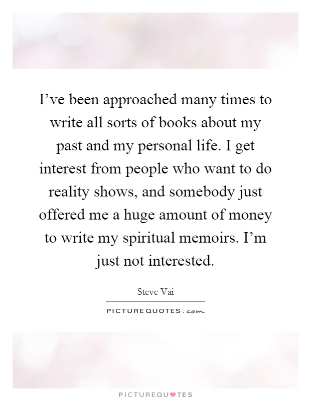 I've been approached many times to write all sorts of books about my past and my personal life. I get interest from people who want to do reality shows, and somebody just offered me a huge amount of money to write my spiritual memoirs. I'm just not interested Picture Quote #1
