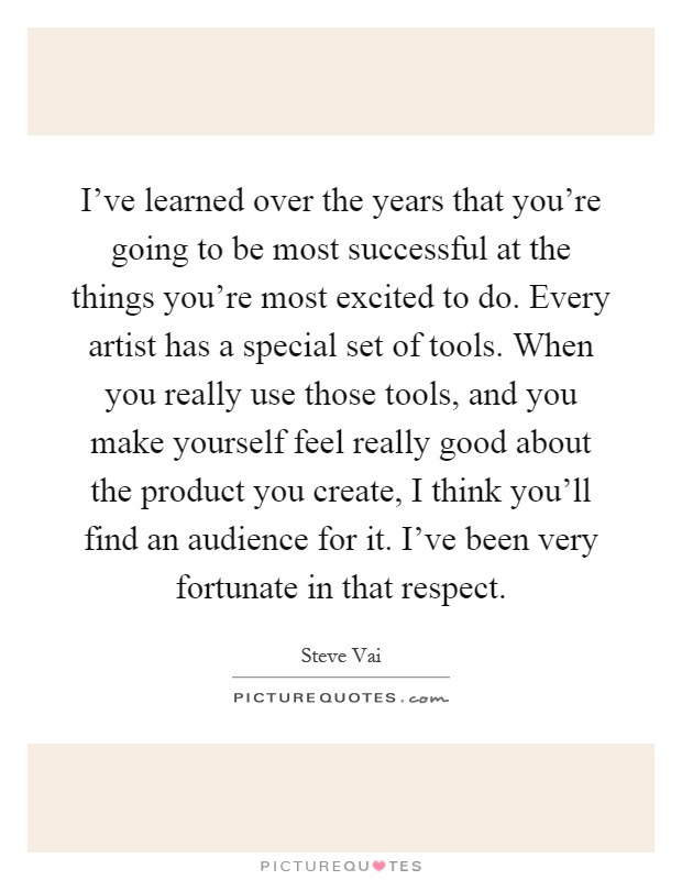 I've learned over the years that you're going to be most successful at the things you're most excited to do. Every artist has a special set of tools. When you really use those tools, and you make yourself feel really good about the product you create, I think you'll find an audience for it. I've been very fortunate in that respect Picture Quote #1