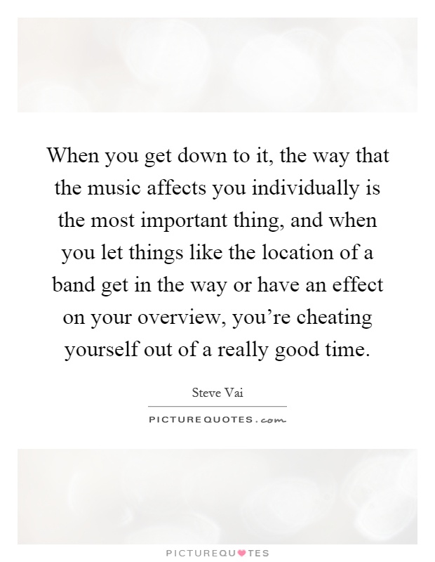 When you get down to it, the way that the music affects you individually is the most important thing, and when you let things like the location of a band get in the way or have an effect on your overview, you're cheating yourself out of a really good time Picture Quote #1