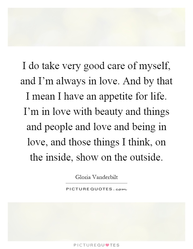 I do take very good care of myself, and I'm always in love. And by that I mean I have an appetite for life. I'm in love with beauty and things and people and love and being in love, and those things I think, on the inside, show on the outside Picture Quote #1