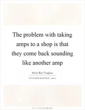The problem with taking amps to a shop is that they come back sounding like another amp Picture Quote #1