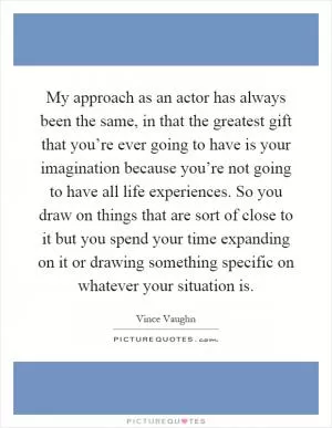 My approach as an actor has always been the same, in that the greatest gift that you’re ever going to have is your imagination because you’re not going to have all life experiences. So you draw on things that are sort of close to it but you spend your time expanding on it or drawing something specific on whatever your situation is Picture Quote #1