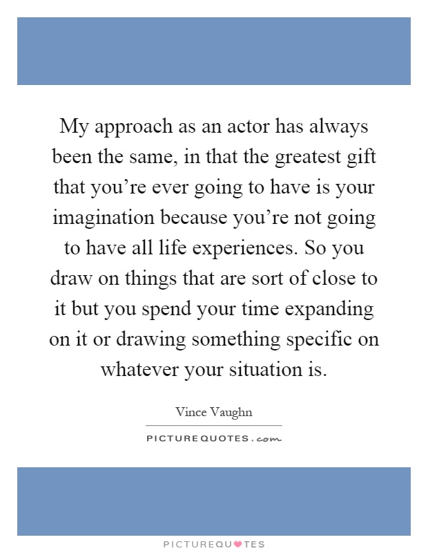 My approach as an actor has always been the same, in that the greatest gift that you're ever going to have is your imagination because you're not going to have all life experiences. So you draw on things that are sort of close to it but you spend your time expanding on it or drawing something specific on whatever your situation is Picture Quote #1