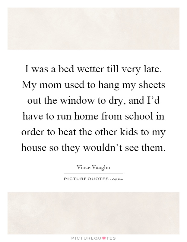 I was a bed wetter till very late. My mom used to hang my sheets out the window to dry, and I'd have to run home from school in order to beat the other kids to my house so they wouldn't see them Picture Quote #1