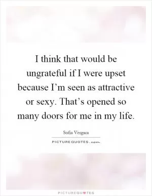 I think that would be ungrateful if I were upset because I’m seen as attractive or sexy. That’s opened so many doors for me in my life Picture Quote #1