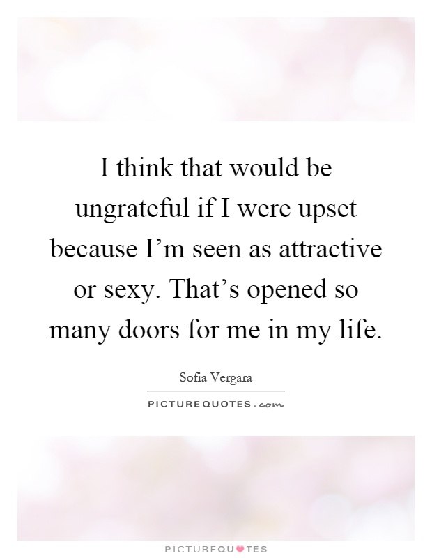 I think that would be ungrateful if I were upset because I'm seen as attractive or sexy. That's opened so many doors for me in my life Picture Quote #1